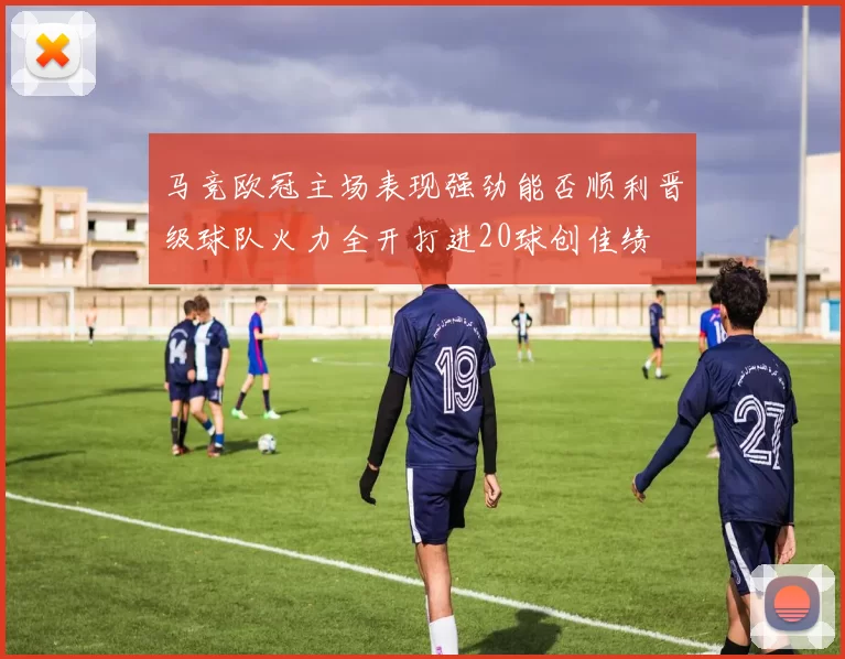 马竞欧冠主场表现强劲能否顺利晋级球队火力全开打进20球创佳绩
