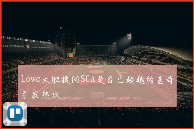 Lowe大胆提问SGA是否已超越约基奇引发热议