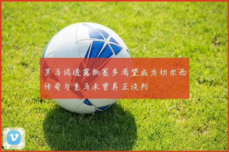 罗马诺透露凯塞多渴望成为切尔西传奇与皇马未曾真正谈判