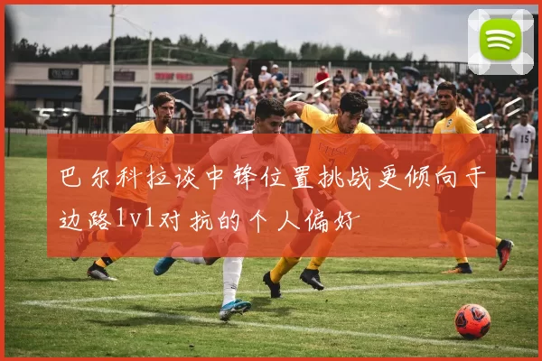 巴尔科拉谈中锋位置挑战更倾向于边路1v1对抗的个人偏好