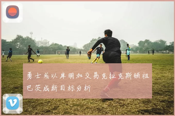 勇士或以库明加交易克拉克斯顿祖巴茨成新目标分析