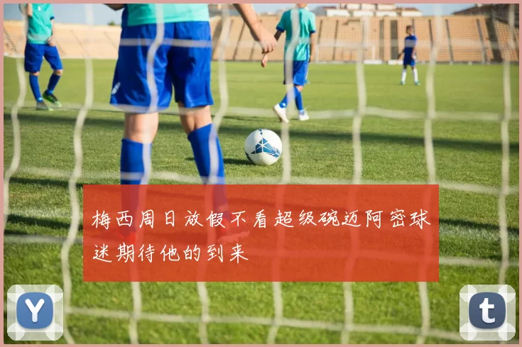 梅西周日放假不看超级碗迈阿密球迷期待他的到来