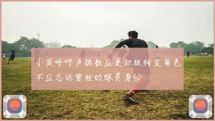 小莫呼吁卢执教应更积极转变角色不应忘记曾经的球员身份
