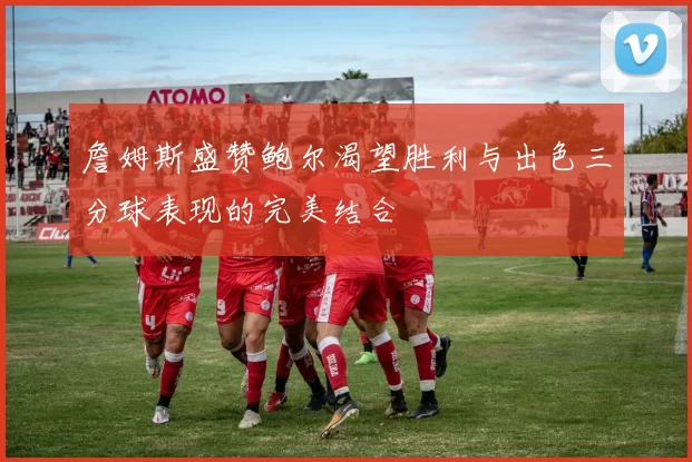 詹姆斯盛赞鲍尔渴望胜利与出色三分球表现的完美结合