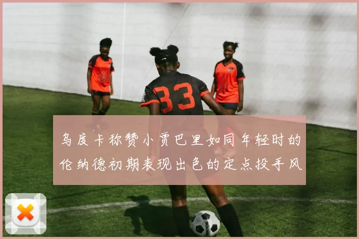 乌度卡称赞小贾巴里如同年轻时的伦纳德初期表现出色的定点投手风格