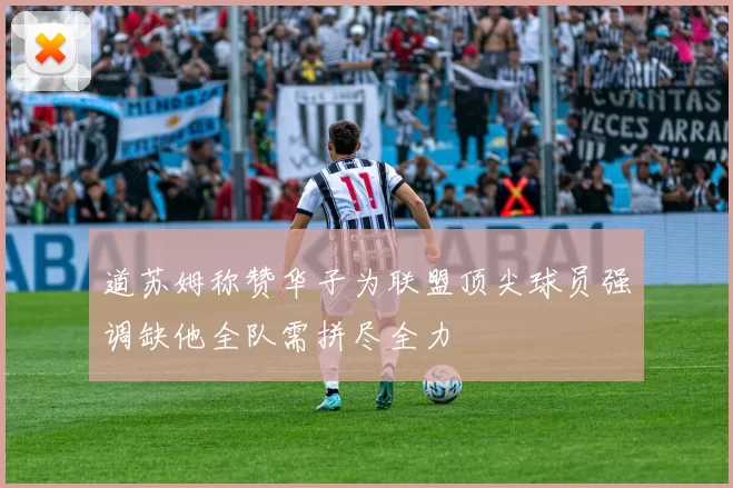 道苏姆称赞华子为联盟顶尖球员强调缺他全队需拼尽全力