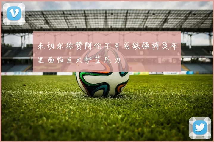 米切尔称赞阿伦不可或缺强调莫布里面临巨大护筐压力