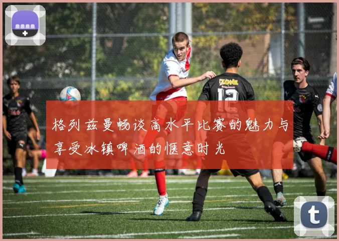 格列兹曼畅谈高水平比赛的魅力与享受冰镇啤酒的惬意时光