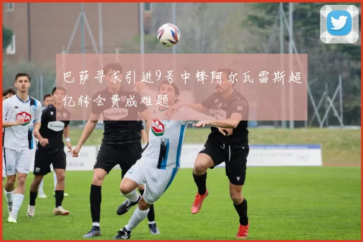 巴萨寻求引进9号中锋阿尔瓦雷斯超亿转会费成难题