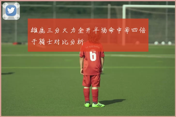 雄鹿三分火力全开半场命中率四倍于骑士对比分析